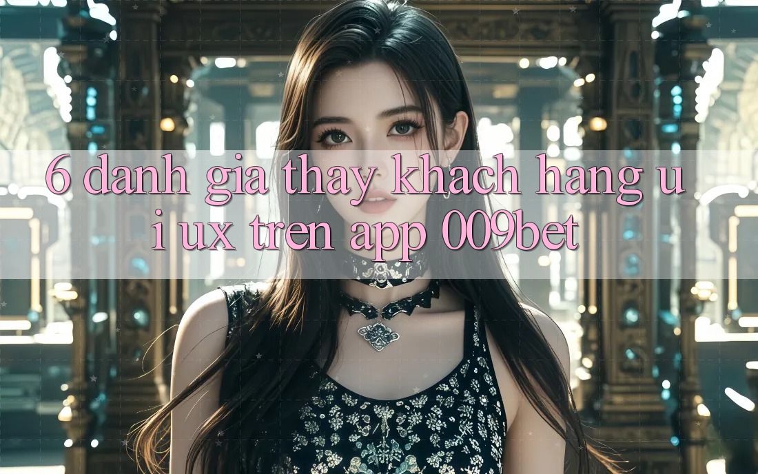 6. Đánh Giá Thấy Khách hàng (UI/UX) Trên App 009bet 6. Đánh Giá Thấy Khách hàng (UI/UX) Trên App 009bet
