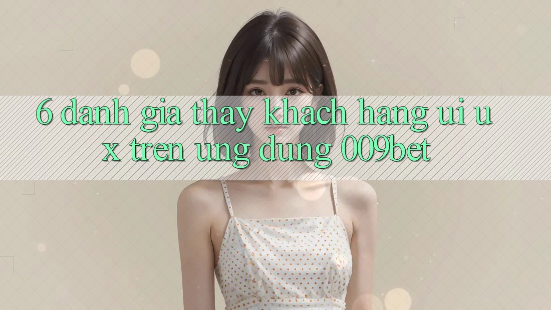 6. Đánh Giá Thấy Khách hàng (UI/UX) Trên Ứng dụng 009bet
