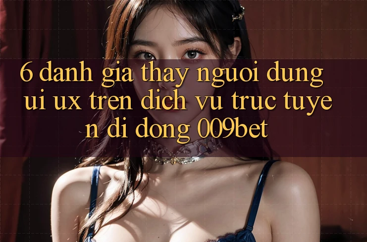 6. Đánh Giá Thấy Người Dùng (UI/UX) Trên Dịch vụ trực tuyến di động 009bet 6. Đánh Giá Thấy Người Dùng (UI/UX) Trên Dịch vụ trực tuyến di động 009bet