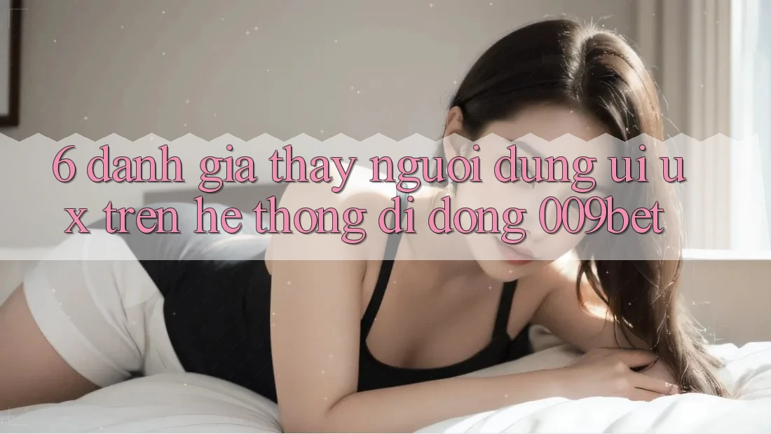 6. Đánh Giá Thấy Người Dùng (UI/UX) Trên Hệ thống di động 009bet