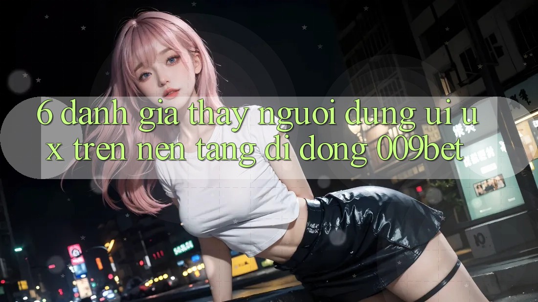 6. Đánh Giá Thấy Người Dùng (UI/UX) Trên Nền tảng di động 009bet