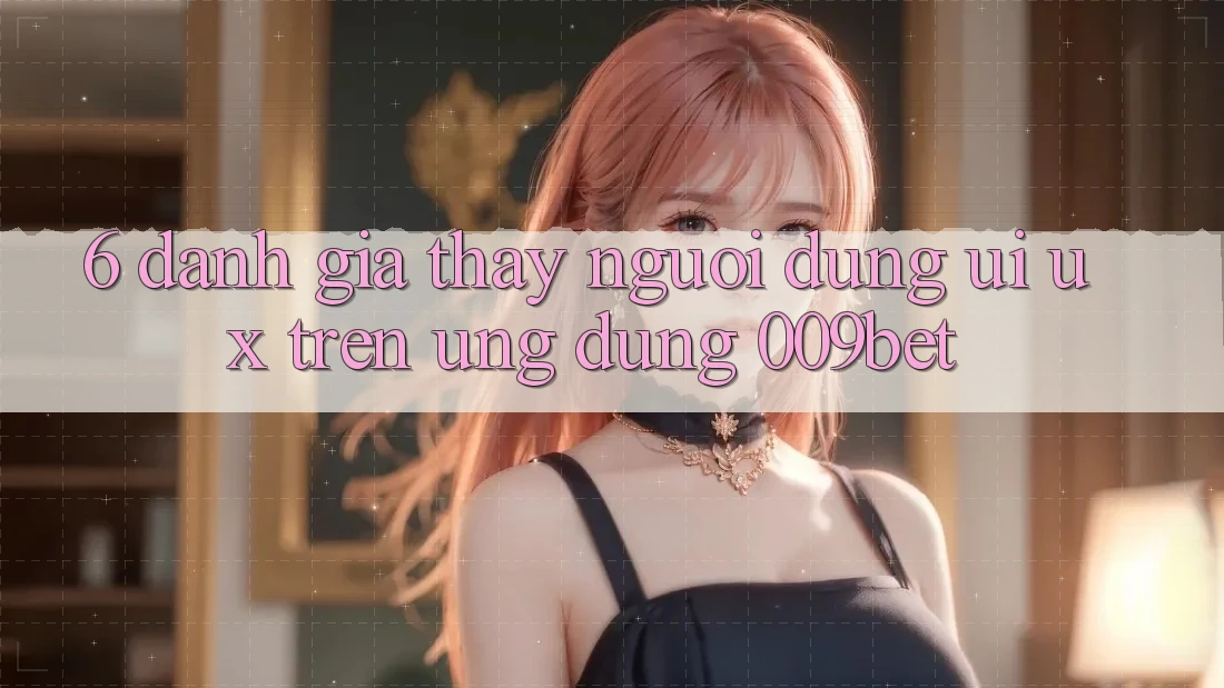 6. Đánh Giá Thấy Người Dùng (UI/UX) Trên Ứng dụng 009bet 6. Đánh Giá Thấy Người Dùng (UI/UX) Trên Ứng dụng 009bet