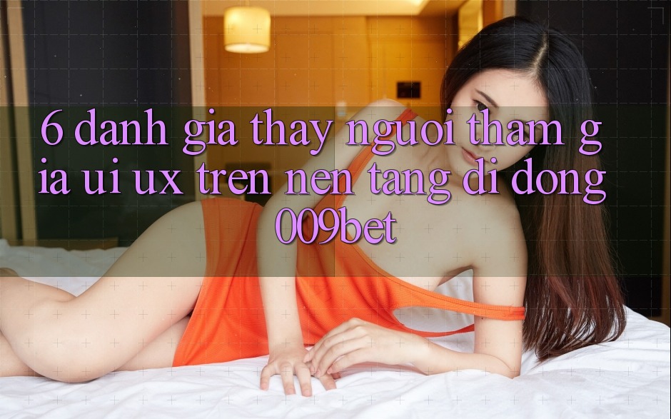 6. Đánh Giá Thấy Người tham gia (UI/UX) Trên Nền tảng di động 009bet 6. Đánh Giá Thấy Người tham gia (UI/UX) Trên Nền tảng di động 009bet