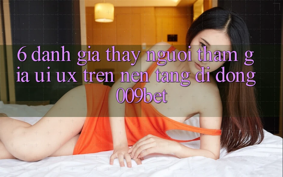 6. Đánh Giá Thấy Người tham gia (UI/UX) Trên Nền tảng di động 009bet 6. Đánh Giá Thấy Người tham gia (UI/UX) Trên Nền tảng di động 009bet
