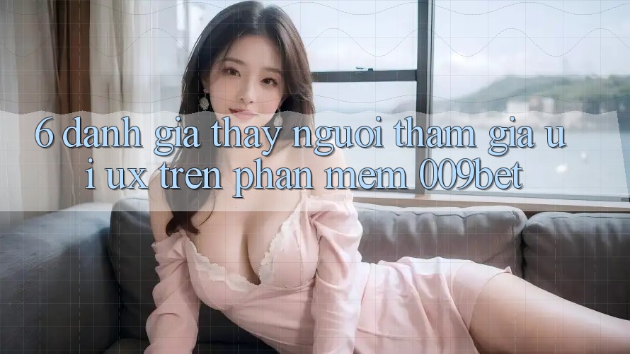 6. Đánh Giá Thấy Người tham gia (UI/UX) Trên Phần mềm 009bet