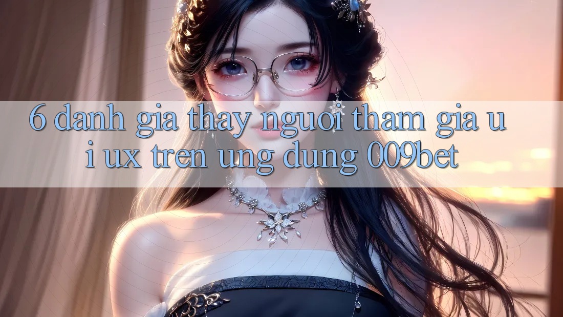 6. Đánh Giá Thấy Người tham gia (UI/UX) Trên Ứng dụng 009bet