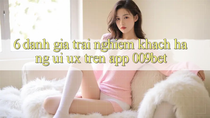 6. Đánh Giá Trải Nghiệm Khách hàng (UI/UX) Trên App 009bet