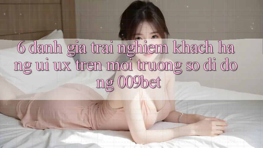 6. Đánh Giá Trải Nghiệm Khách hàng (UI/UX) Trên Môi trường số di động 009bet