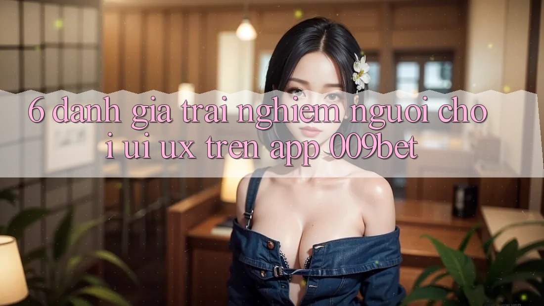 6. Đánh Giá Trải Nghiệm Người chơi (UI/UX) Trên App 009bet