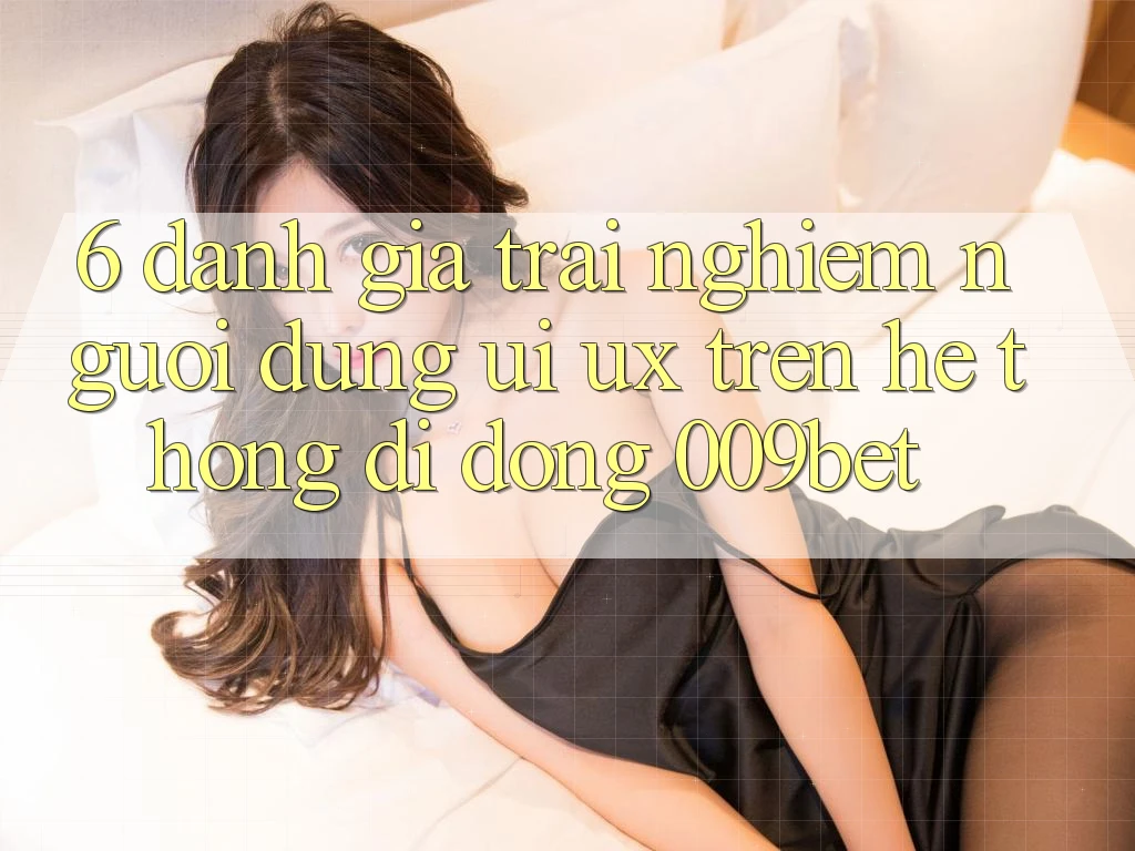 6. Đánh Giá Trải Nghiệm Người Dùng (UI/UX) Trên Hệ thống di động 009bet 6. Đánh Giá Trải Nghiệm Người Dùng (UI/UX) Trên Hệ thống di động 009bet