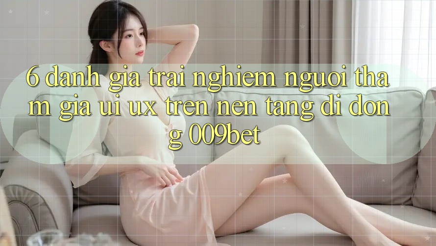 6. Đánh Giá Trải Nghiệm Người tham gia (UI/UX) Trên Nền tảng di động 009bet