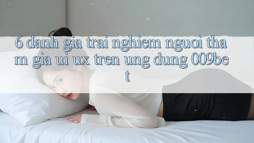 6. Đánh Giá Trải Nghiệm Người tham gia (UI/UX) Trên Ứng dụng 009bet