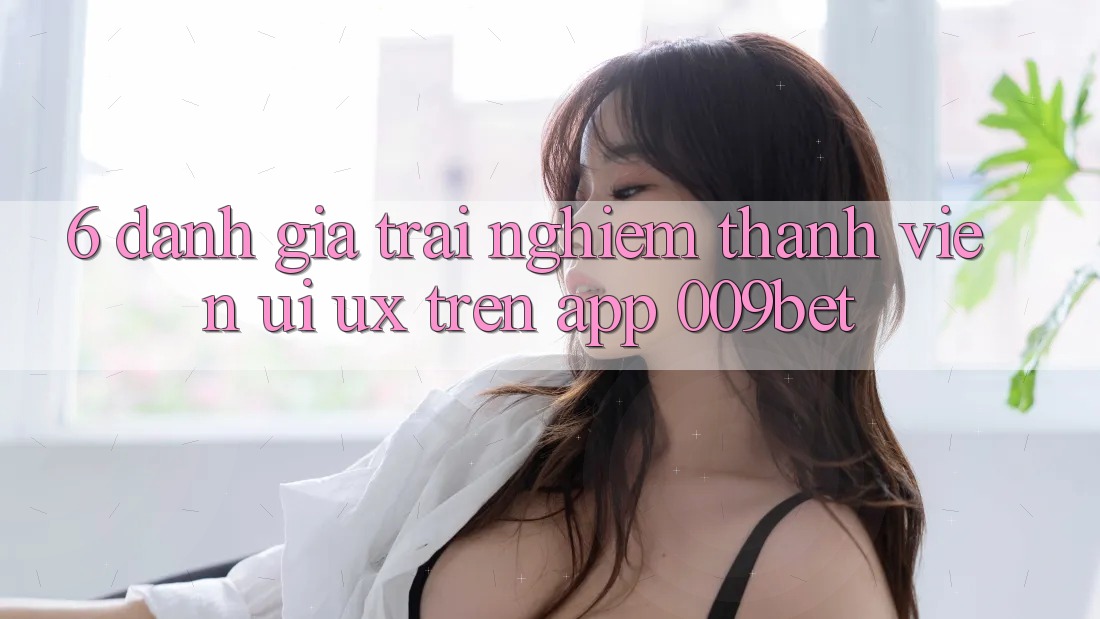 6. Đánh Giá Trải Nghiệm Thành viên (UI/UX) Trên App 009bet 6. Đánh Giá Trải Nghiệm Thành viên (UI/UX) Trên App 009bet