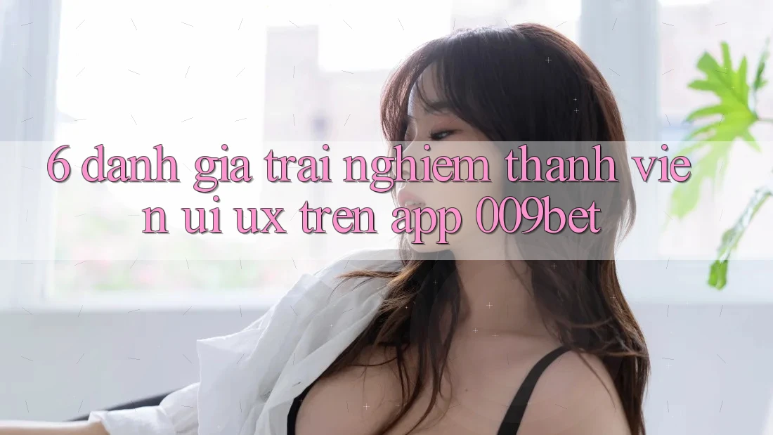 6. Đánh Giá Trải nghiệm Thành viên (UI/UX) Trên App 009bet
