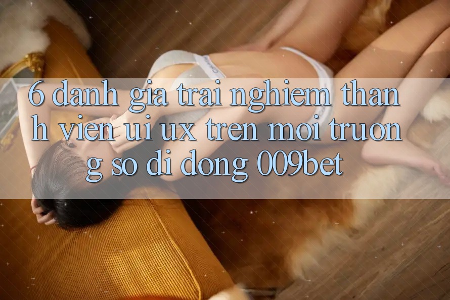 6. Đánh Giá Trải Nghiệm Thành viên (UI/UX) Trên Môi trường số di động 009bet
