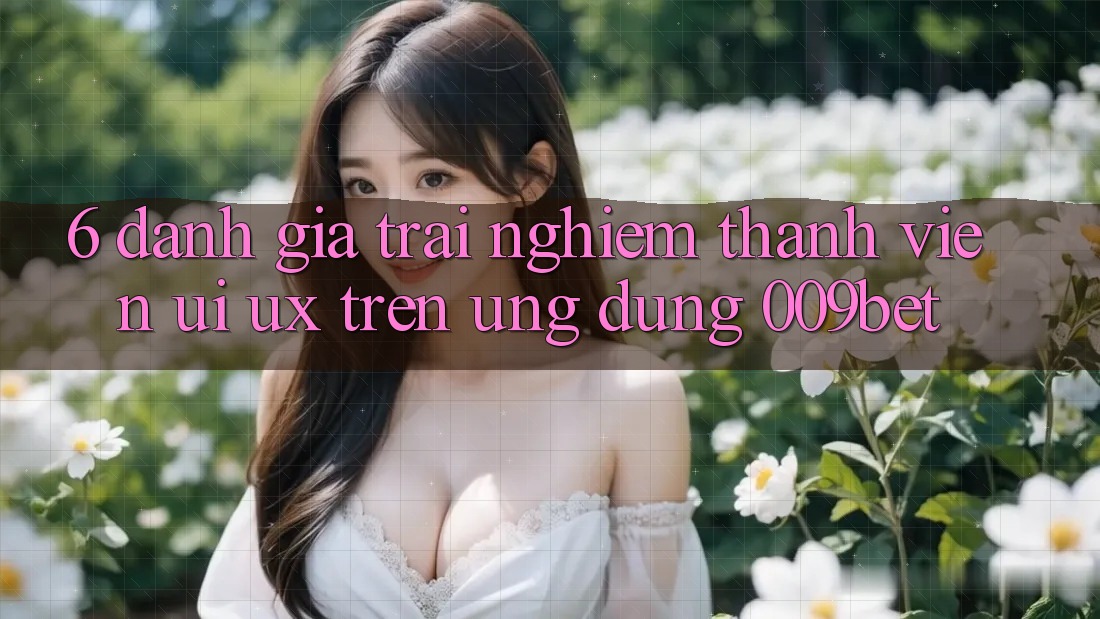 6. Đánh Giá Trải Nghiệm Thành viên (UI/UX) Trên Ứng dụng 009bet 6. Đánh Giá Trải Nghiệm Thành viên (UI/UX) Trên Ứng dụng 009bet