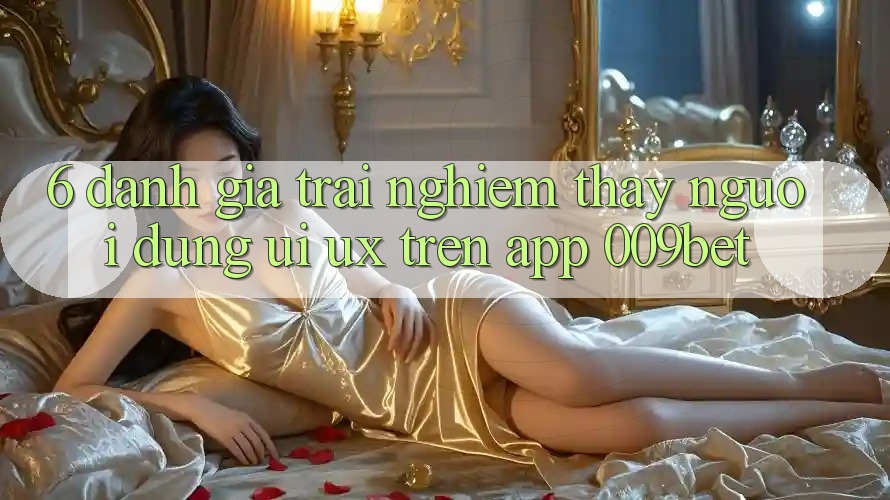 6. Đánh Giá Trải nghiệm thấy Người Dùng (UI/UX) Trên App 009bet