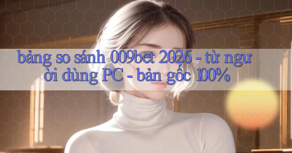 bảng so sánh 009bet 2026   từ người dùng PC   bản gốc 100%