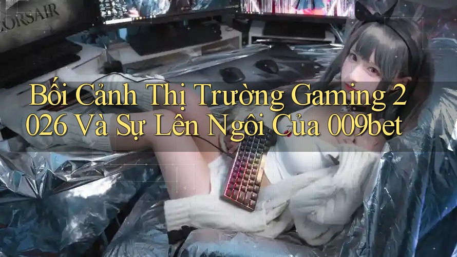 Bối Cảnh Thị Trường Gaming 2026 Và Sự Lên Ngôi Của 009bet