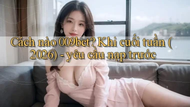Cách nào 009bet khi cuối tuần (2026)   yêu cầu nạp trước