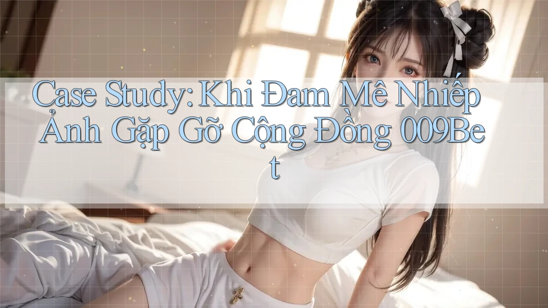 Case Study: Khi Đam Mê Nhiếp Ảnh Gặp Gỡ Cộng Đồng 009Bet