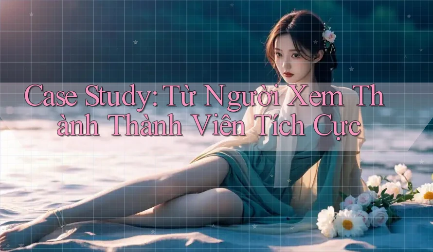 Case Study: Từ Người Xem Thành Thành Viên Tích Cực