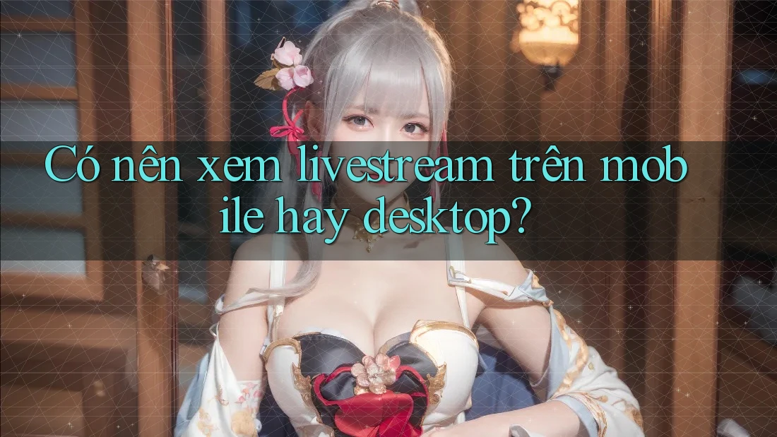 Có nên xem livestream trên mobile hay desktop?