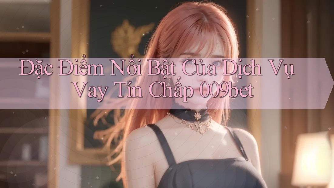 Đặc Điểm Nổi Bật Của Dịch Vụ Vay Tín Chấp 009bet