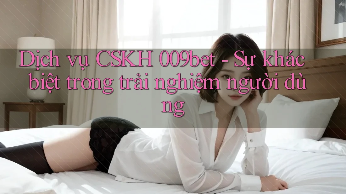 Dịch vụ CSKH 009bet - Sự khác biệt trong trải nghiệm người dùng