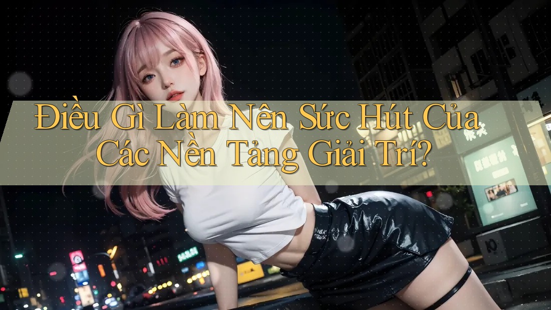 Điều Gì Làm Nên Sức Hút Của Các Nền Tảng Giải Trí?