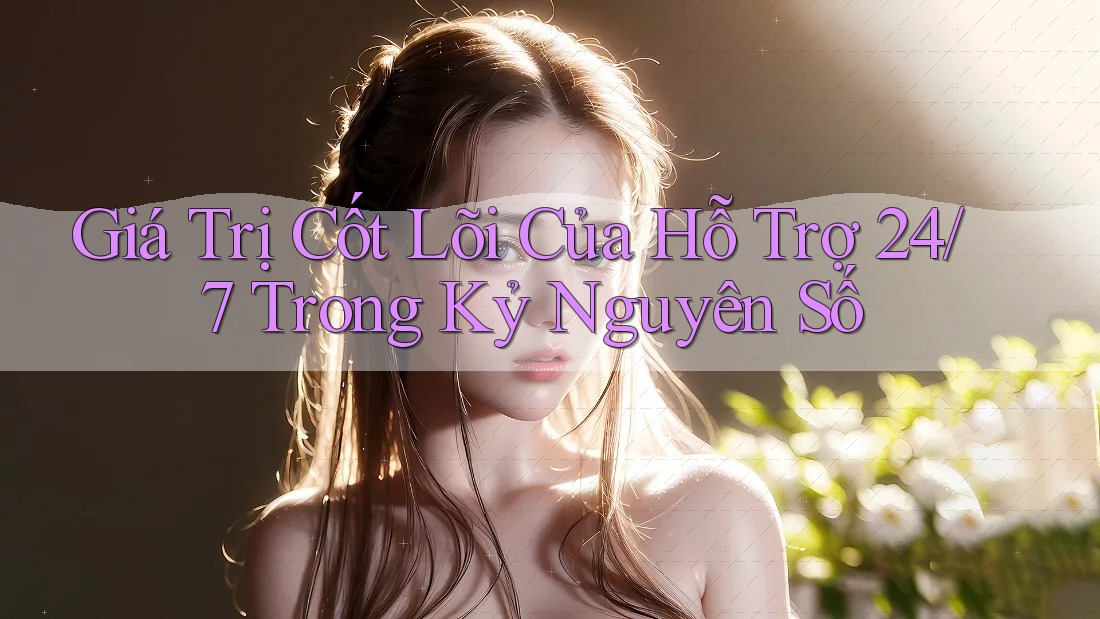 Giá Trị Cốt Lõi Của Hỗ Trợ 24/7 Trong Kỷ Nguyên Số