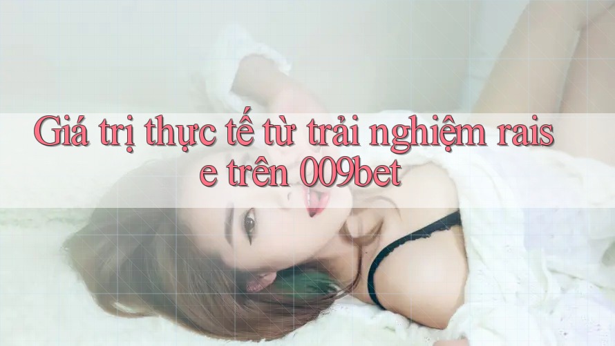 Giá trị thực tế từ trải nghiệm raise trên 009bet