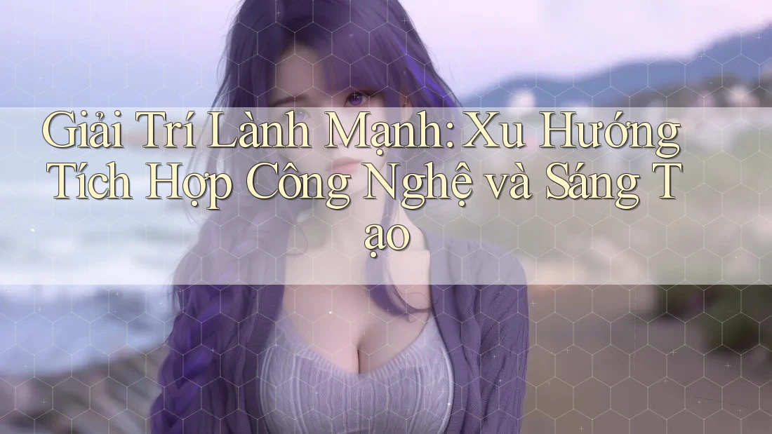 Giải Trí Lành Mạnh: Xu Hướng Tích Hợp Công Nghệ và Sáng Tạo