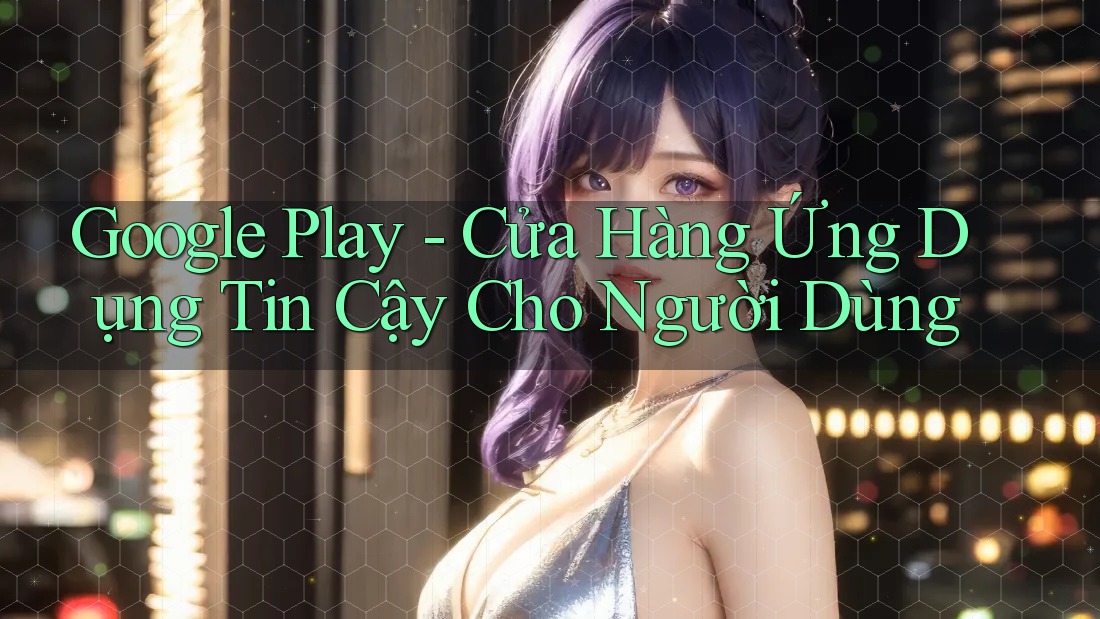 Google Play - Cửa Hàng Ứng Dụng Tin Cậy Cho Người Dùng