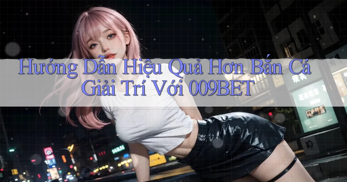 hướng dẫn hiệu quả hơn bắn cá giải trí với 009bet