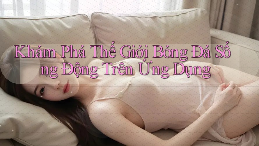 Khám Phá Thế Giới Bóng Đá Sống Động Trên Ứng Dụng Khám Phá Thế Giới Bóng Đá Sống Động Trên Ứng Dụng