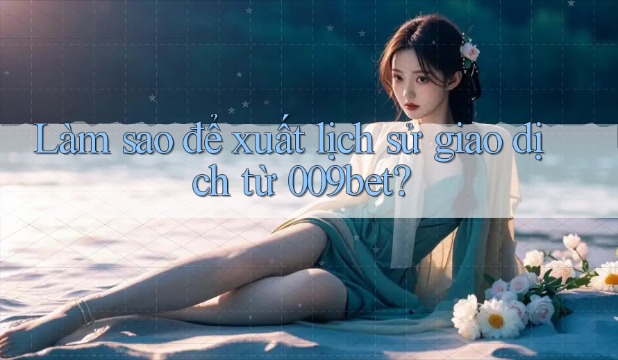 Làm sao để xuất lịch sử giao dịch từ 009bet?