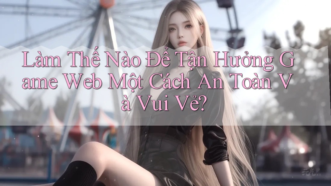 Làm Thế Nào Để Tận Hưởng Game Web Một Cách An Toàn Và Vui Vẻ?