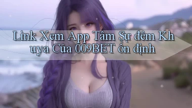 link xem app tâm sự đêm khuya của 009bet ổn định