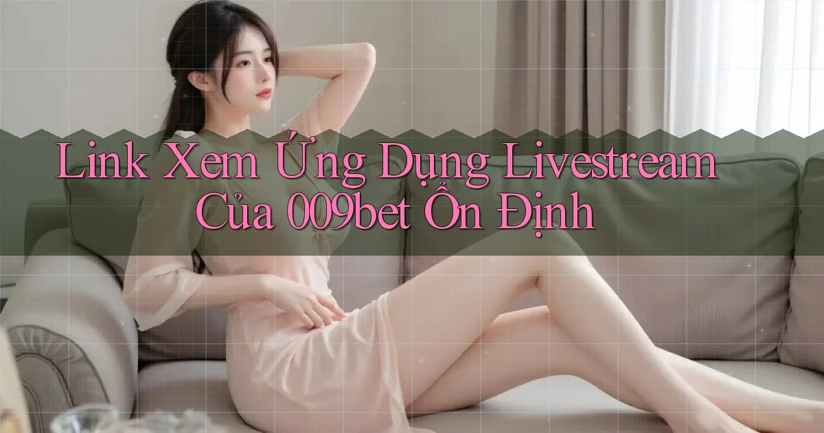 link xem ứng dụng livestream của 009bet ổn định
