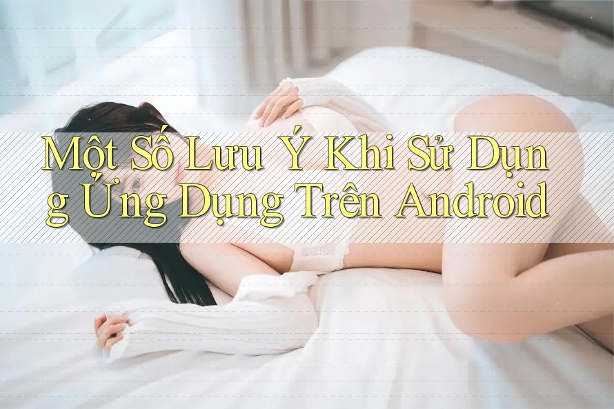 Một Số Lưu Ý Khi Sử Dụng Ứng Dụng Trên Android