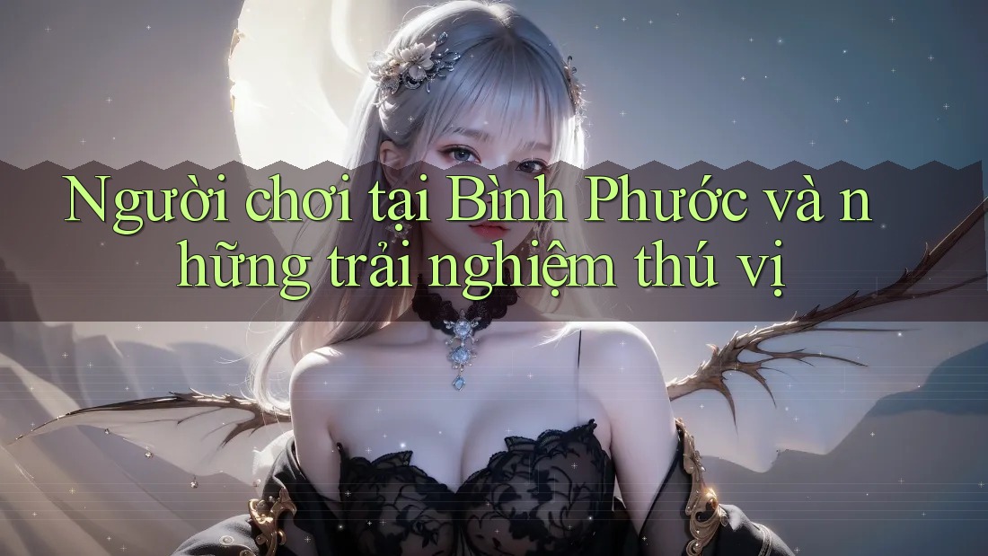 Người chơi tại Bình Phước và những trải nghiệm thú vị Người chơi tại Bình Phước và những trải nghiệm thú vị