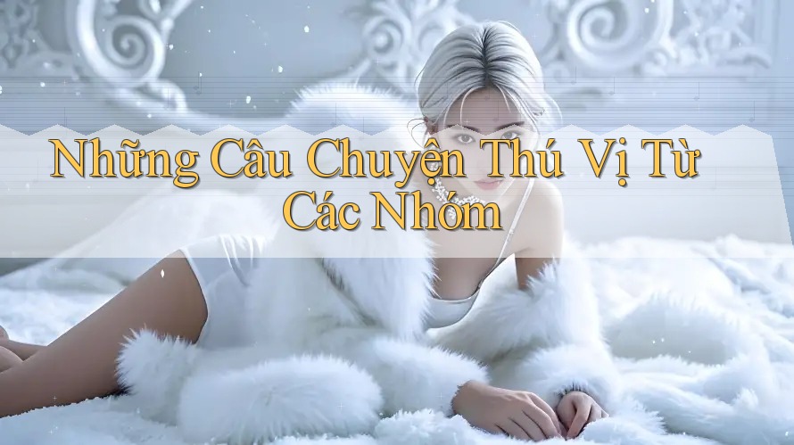 Những Câu Chuyện Thú Vị Từ Các Nhóm