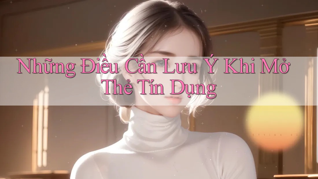 Những Điều Cần Lưu Ý Khi Mở Thẻ Tín Dụng