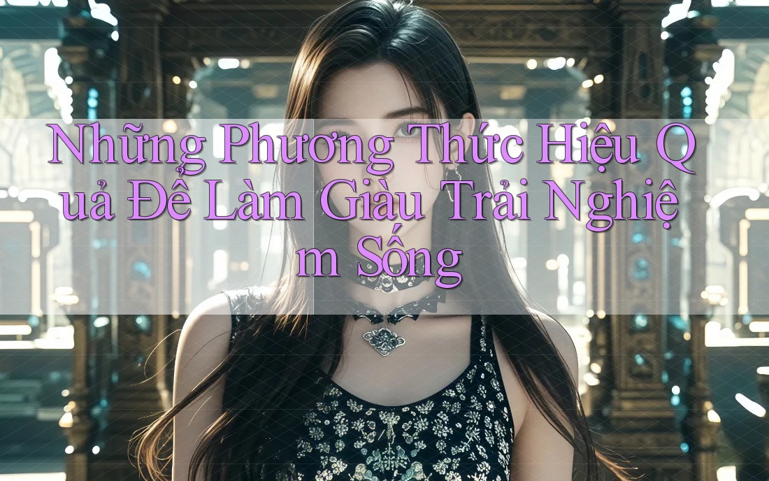 Những Phương Thức Hiệu Quả Để Làm Giàu Trải Nghiệm Sống