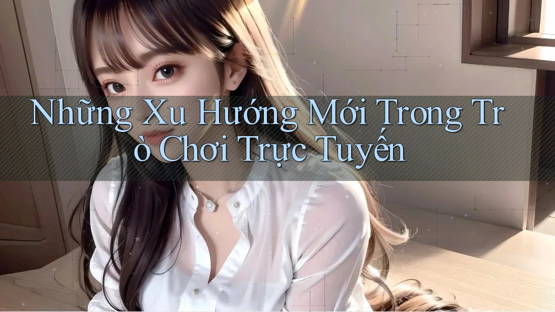 Những Xu Hướng Mới Trong Trò Chơi Trực Tuyến