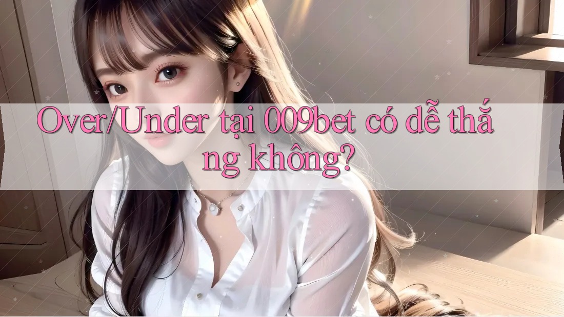 Over/Under tại 009bet có dễ thắng không? Over/Under tại 009bet có dễ thắng không?