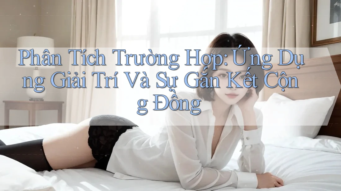 Phân Tích Trường Hợp: Ứng Dụng Giải Trí Và Sự Gắn Kết Cộng Đồng