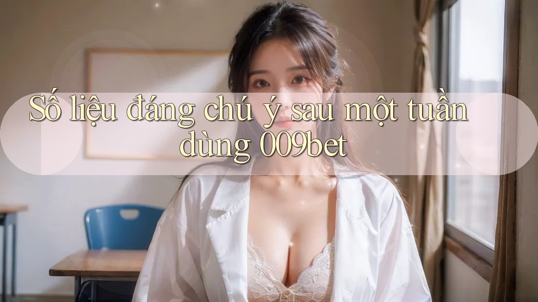 Số liệu đáng chú ý sau một tuần dùng 009bet