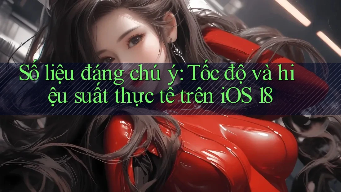 Số liệu đáng chú ý: Tốc độ và hiệu suất thực tế trên iOS 18